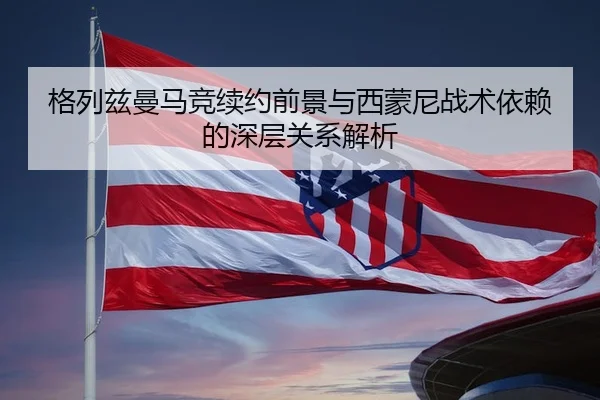 格列兹曼马竞续约前景与西蒙尼战术依赖的深层关系解析