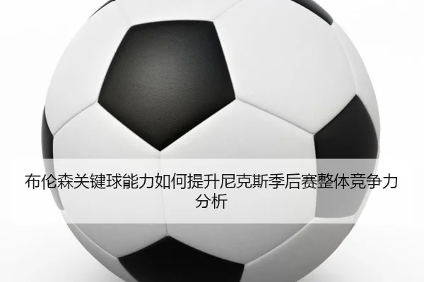 布伦森关键球能力如何提升尼克斯季后赛整体竞争力分析