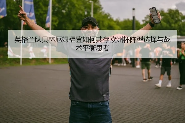 英格兰队贝林厄姆福登如何共存欧洲杯阵型选择与战术平衡思考