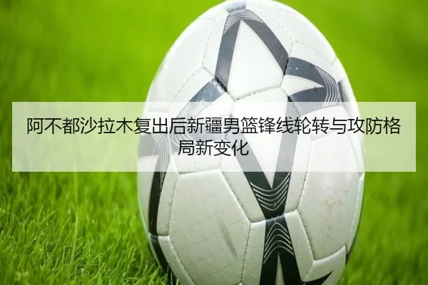 阿不都沙拉木复出后新疆男篮锋线轮转与攻防格局新变化