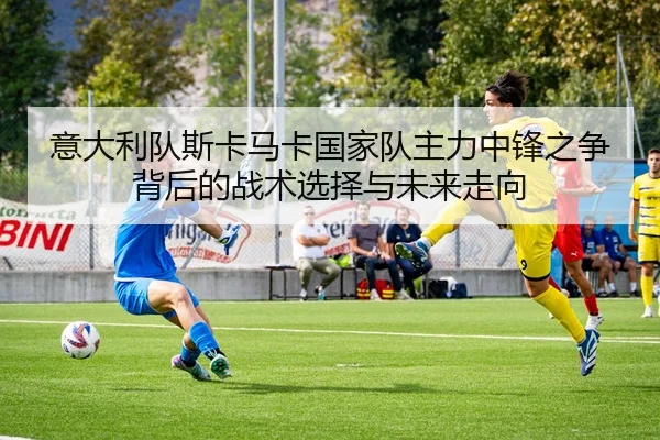 意大利队斯卡马卡国家队主力中锋之争背后的战术选择与未来走向