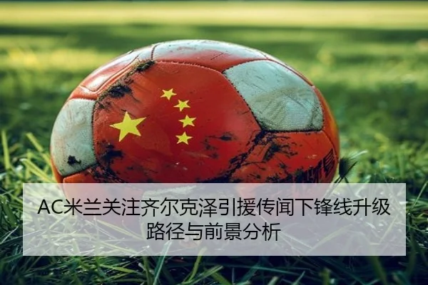 AC米兰关注齐尔克泽引援传闻下锋线升级路径与前景分析