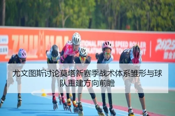 尤文图斯讨论莫塔新赛季战术体系雏形与球队重建方向前瞻