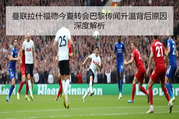 曼联拉什福德今夏转会巴黎传闻升温背后原因深度解析